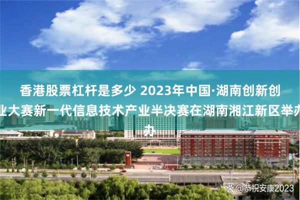 香港股票杠杆是多少 2023年中国·湖南创新创业大赛新一代信息技术产业半决赛在湖南湘江新区举办