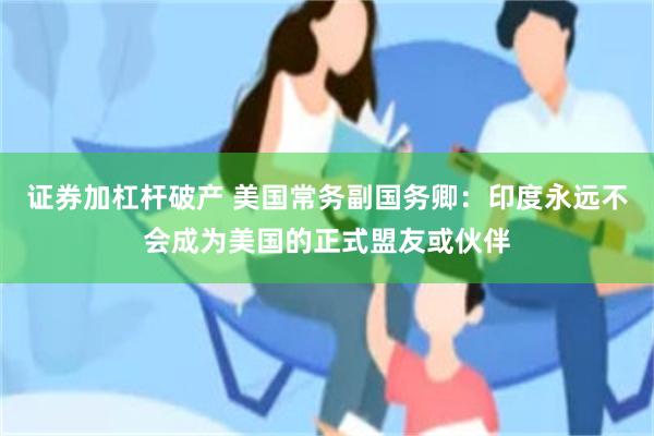 证券加杠杆破产 美国常务副国务卿：印度永远不会成为美国的正式