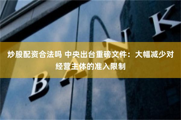 炒股配资合法吗 中央出台重磅文件：大幅减少对经营主体的准入限