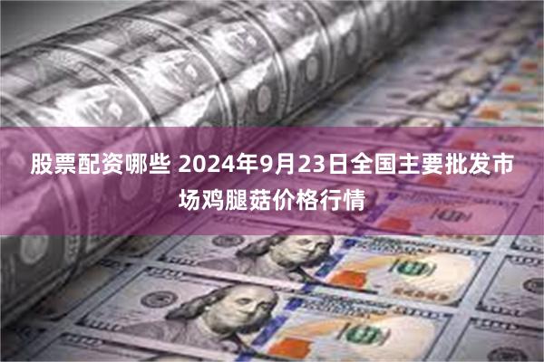 股票配资哪些 2024年9月23日全国主要批发市场鸡腿菇价格