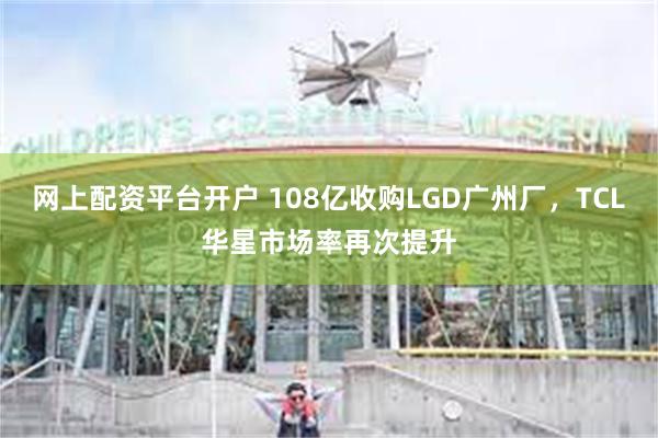 网上配资平台开户 108亿收购LGD广州厂，TCL华星市场率