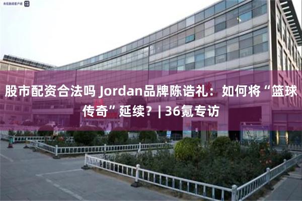 股市配资合法吗 Jordan品牌陈诰礼：如何将“篮球传奇”延续？| 36氪专访