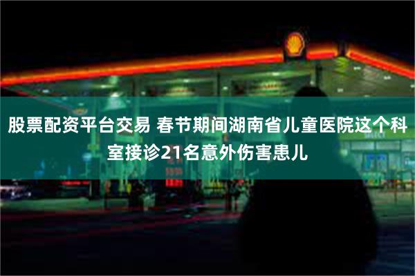 股票配资平台交易 春节期间湖南省儿童医院这个科室接诊21名意