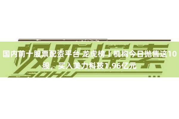 国内前十股票配资平台 龙虎榜丨机构今日抛售这10股，买入美力