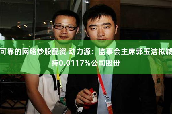 可靠的网络炒股配资 动力源：监事会主席郭玉洁拟减持0.011