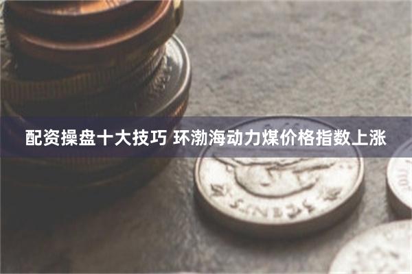 配资操盘十大技巧 环渤海动力煤价格指数上涨