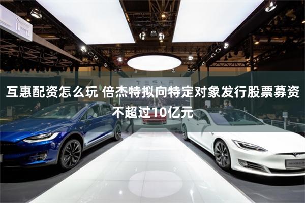 互惠配资怎么玩 倍杰特拟向特定对象发行股票募资不超过10亿元